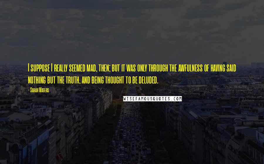 Sarah Waters Quotes: I suppose I really seemed mad, then; but it was only through the awfulness of having said nothing but the truth, and being thought to be deluded.