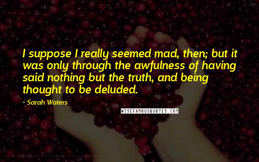 Sarah Waters Quotes: I suppose I really seemed mad, then; but it was only through the awfulness of having said nothing but the truth, and being thought to be deluded.