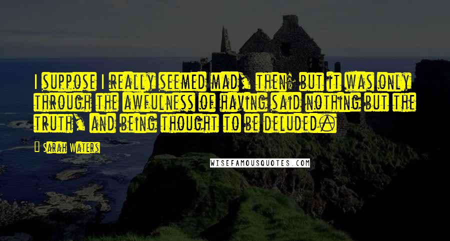 Sarah Waters Quotes: I suppose I really seemed mad, then; but it was only through the awfulness of having said nothing but the truth, and being thought to be deluded.