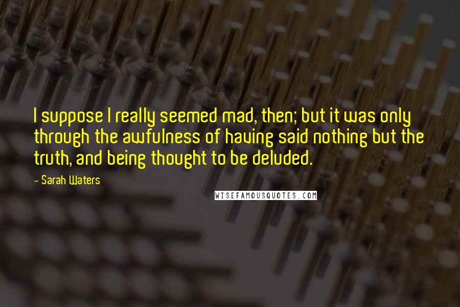 Sarah Waters Quotes: I suppose I really seemed mad, then; but it was only through the awfulness of having said nothing but the truth, and being thought to be deluded.