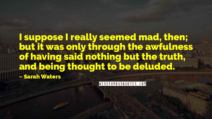 Sarah Waters Quotes: I suppose I really seemed mad, then; but it was only through the awfulness of having said nothing but the truth, and being thought to be deluded.