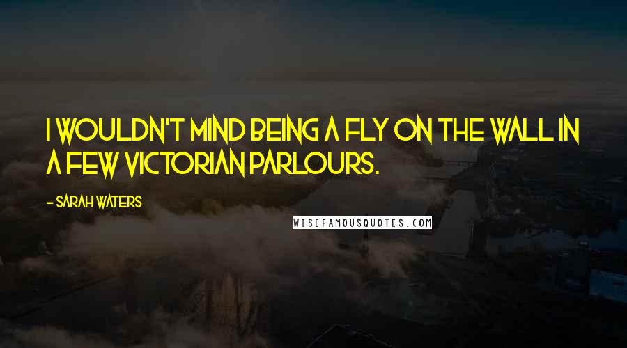 Sarah Waters Quotes: I wouldn't mind being a fly on the wall in a few Victorian parlours.