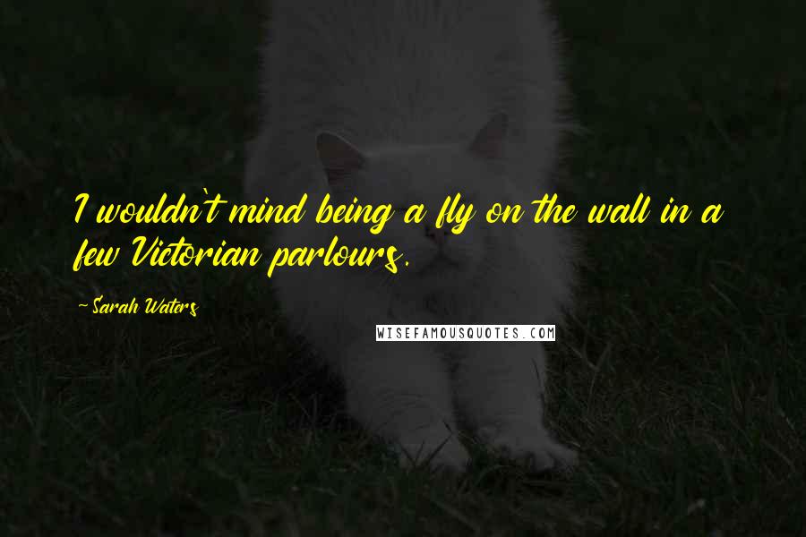Sarah Waters Quotes: I wouldn't mind being a fly on the wall in a few Victorian parlours.