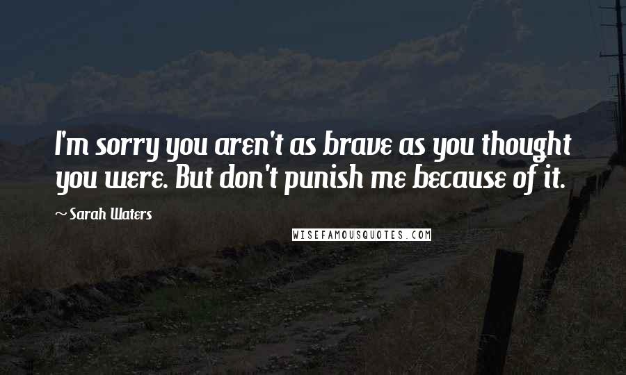 Sarah Waters Quotes: I'm sorry you aren't as brave as you thought you were. But don't punish me because of it.