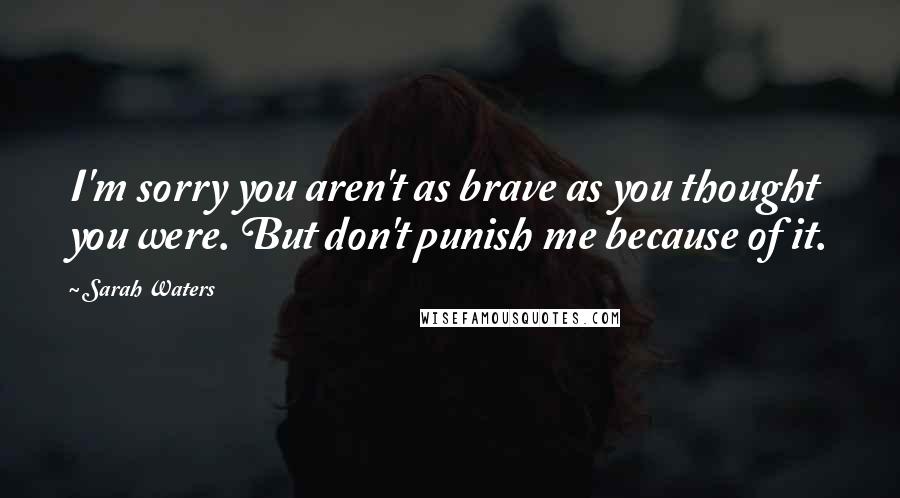 Sarah Waters Quotes: I'm sorry you aren't as brave as you thought you were. But don't punish me because of it.