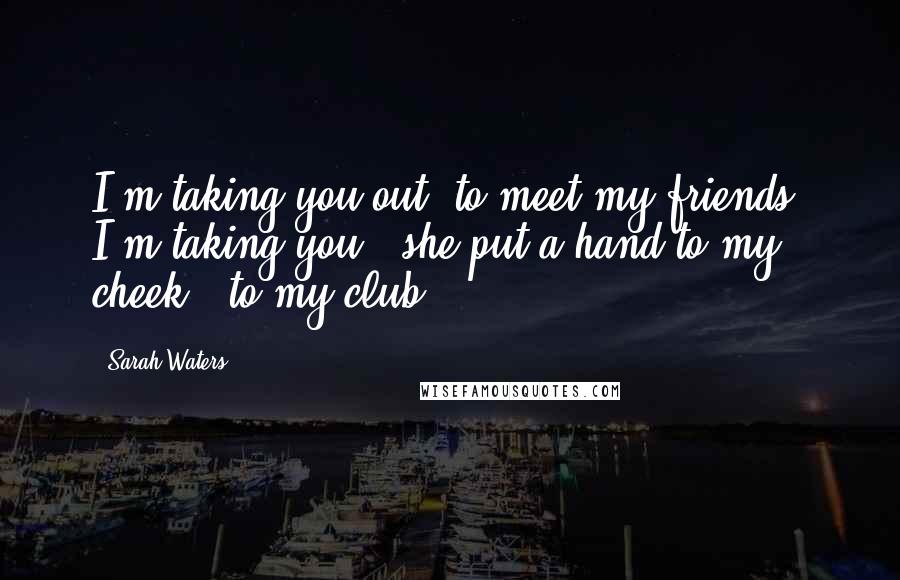 Sarah Waters Quotes: I'm taking you out, to meet my friends. I'm taking you,' she put a hand to my cheek, 'to my club.