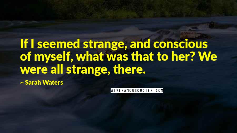 Sarah Waters Quotes: If I seemed strange, and conscious of myself, what was that to her? We were all strange, there.