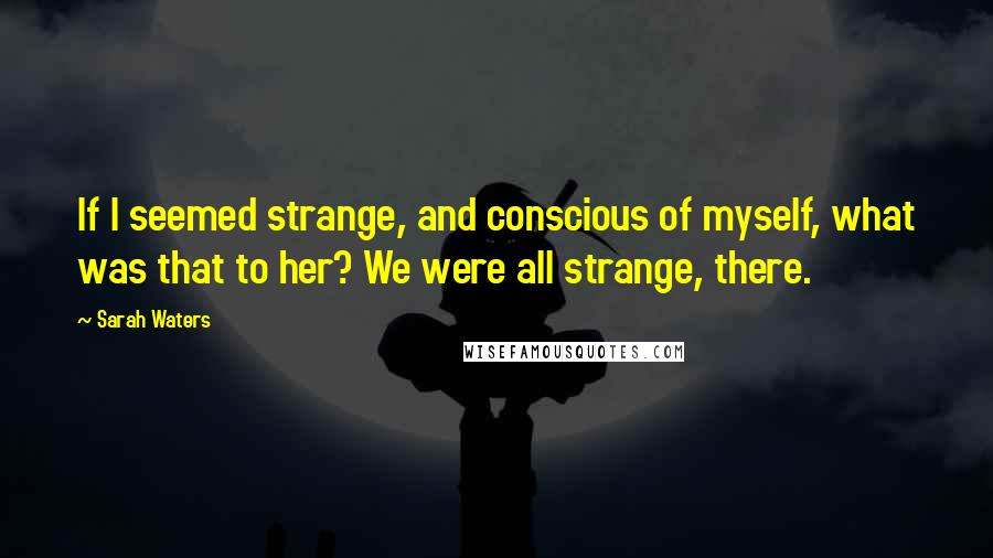 Sarah Waters Quotes: If I seemed strange, and conscious of myself, what was that to her? We were all strange, there.