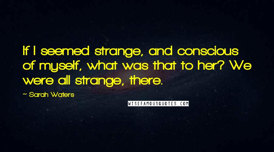 Sarah Waters Quotes: If I seemed strange, and conscious of myself, what was that to her? We were all strange, there.