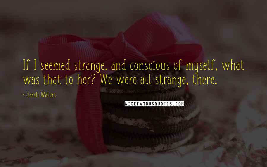 Sarah Waters Quotes: If I seemed strange, and conscious of myself, what was that to her? We were all strange, there.