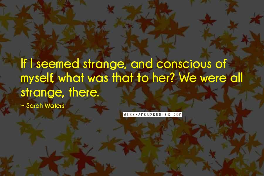 Sarah Waters Quotes: If I seemed strange, and conscious of myself, what was that to her? We were all strange, there.