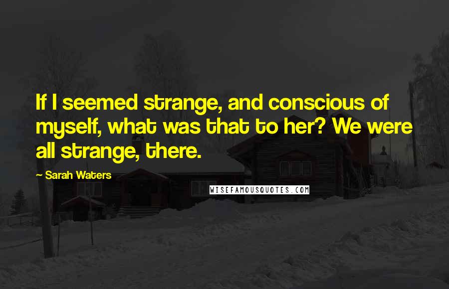 Sarah Waters Quotes: If I seemed strange, and conscious of myself, what was that to her? We were all strange, there.