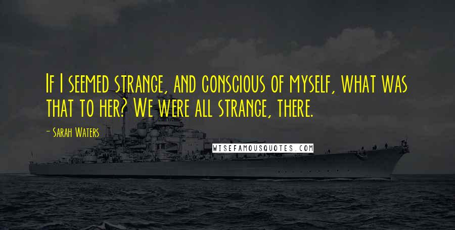 Sarah Waters Quotes: If I seemed strange, and conscious of myself, what was that to her? We were all strange, there.