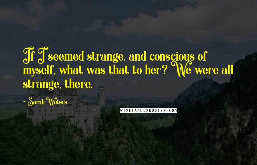 Sarah Waters Quotes: If I seemed strange, and conscious of myself, what was that to her? We were all strange, there.