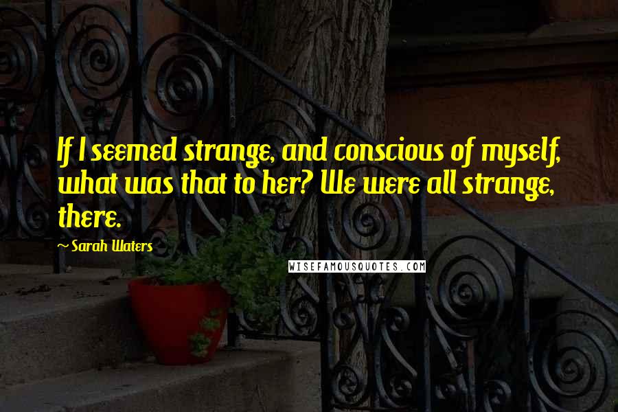 Sarah Waters Quotes: If I seemed strange, and conscious of myself, what was that to her? We were all strange, there.