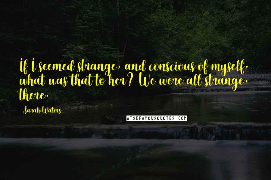 Sarah Waters Quotes: If I seemed strange, and conscious of myself, what was that to her? We were all strange, there.