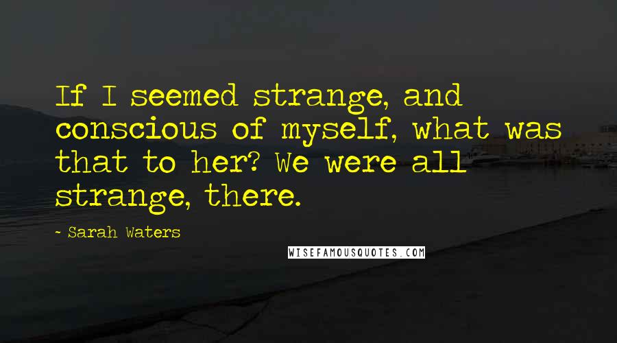 Sarah Waters Quotes: If I seemed strange, and conscious of myself, what was that to her? We were all strange, there.