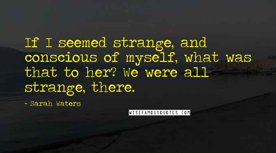 Sarah Waters Quotes: If I seemed strange, and conscious of myself, what was that to her? We were all strange, there.