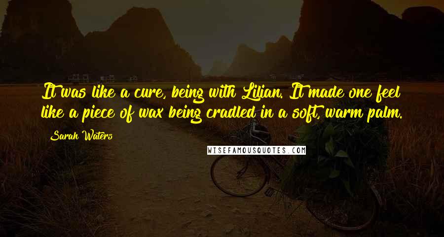 Sarah Waters Quotes: It was like a cure, being with Lilian. It made one feel like a piece of wax being cradled in a soft, warm palm.