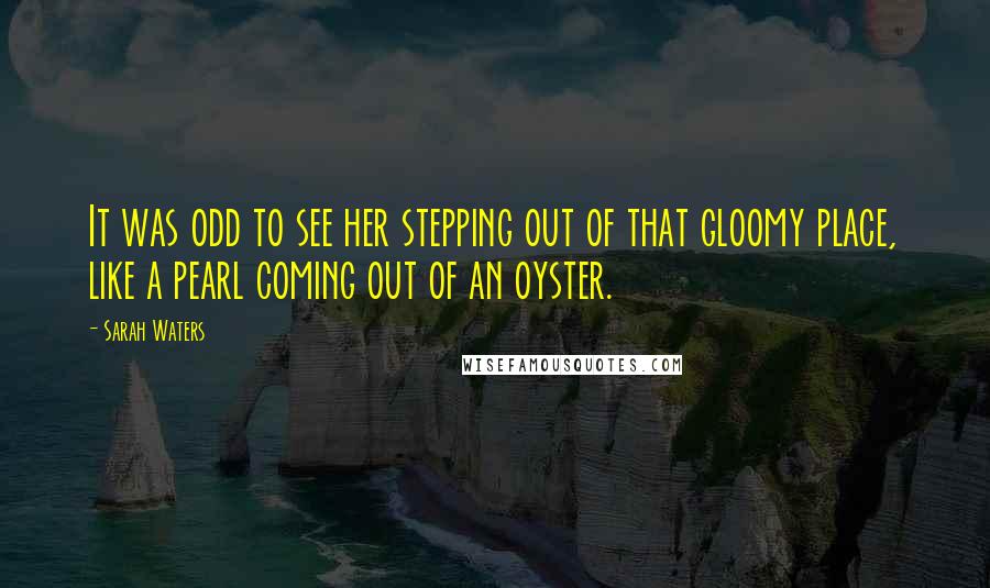 Sarah Waters Quotes: It was odd to see her stepping out of that gloomy place, like a pearl coming out of an oyster.