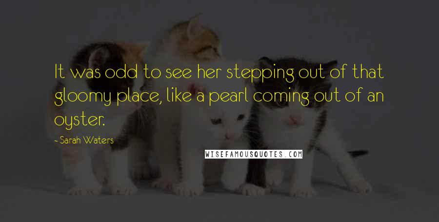 Sarah Waters Quotes: It was odd to see her stepping out of that gloomy place, like a pearl coming out of an oyster.