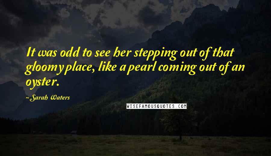 Sarah Waters Quotes: It was odd to see her stepping out of that gloomy place, like a pearl coming out of an oyster.