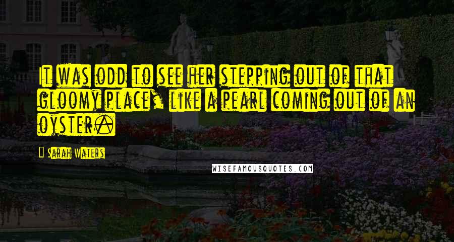 Sarah Waters Quotes: It was odd to see her stepping out of that gloomy place, like a pearl coming out of an oyster.