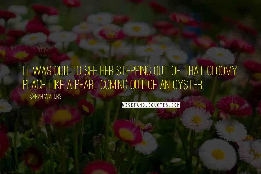 Sarah Waters Quotes: It was odd to see her stepping out of that gloomy place, like a pearl coming out of an oyster.
