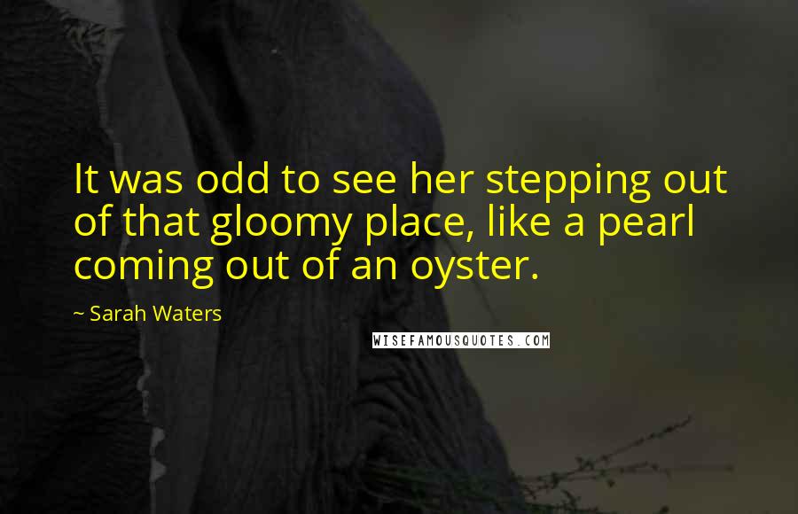 Sarah Waters Quotes: It was odd to see her stepping out of that gloomy place, like a pearl coming out of an oyster.