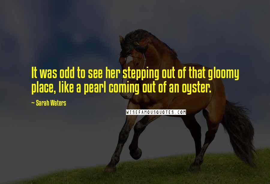 Sarah Waters Quotes: It was odd to see her stepping out of that gloomy place, like a pearl coming out of an oyster.