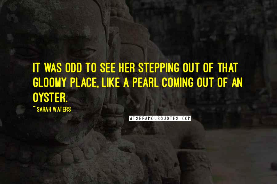 Sarah Waters Quotes: It was odd to see her stepping out of that gloomy place, like a pearl coming out of an oyster.