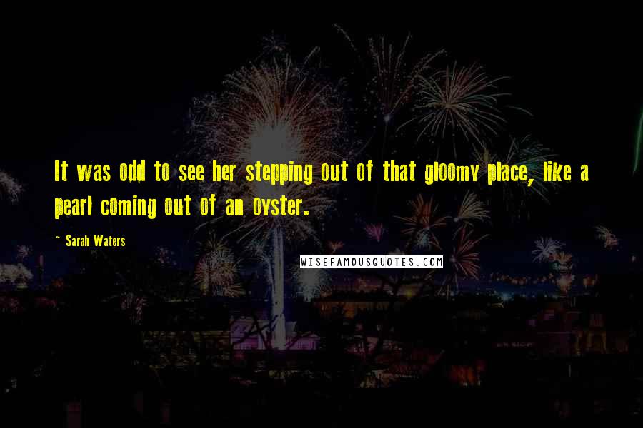 Sarah Waters Quotes: It was odd to see her stepping out of that gloomy place, like a pearl coming out of an oyster.