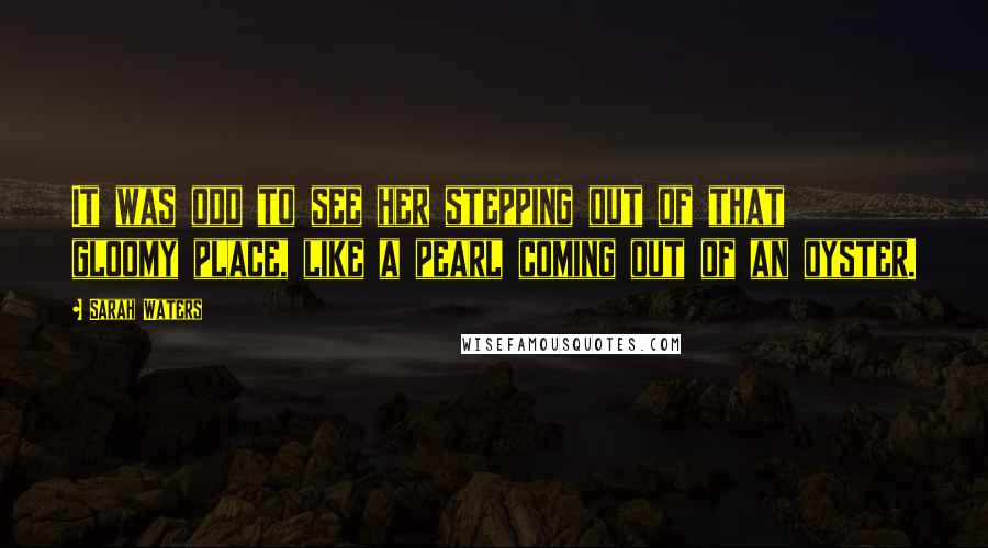 Sarah Waters Quotes: It was odd to see her stepping out of that gloomy place, like a pearl coming out of an oyster.