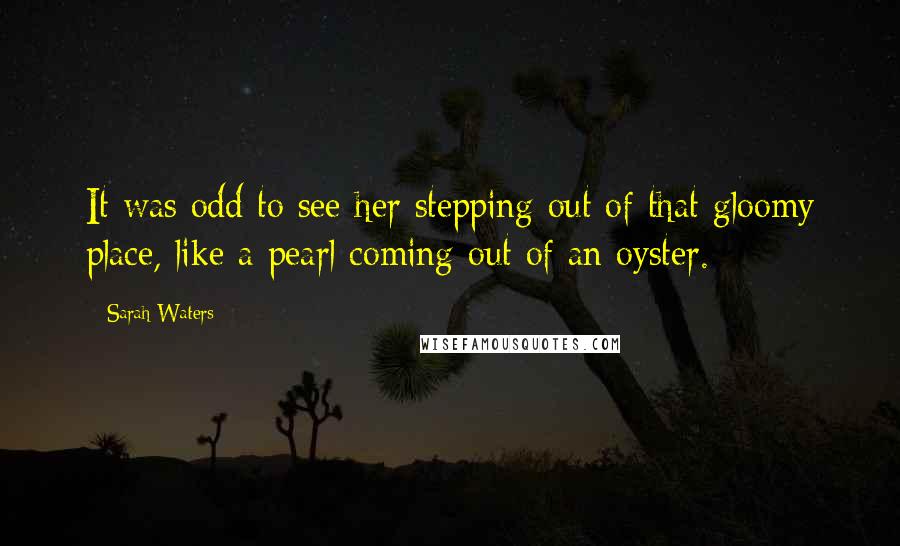 Sarah Waters Quotes: It was odd to see her stepping out of that gloomy place, like a pearl coming out of an oyster.