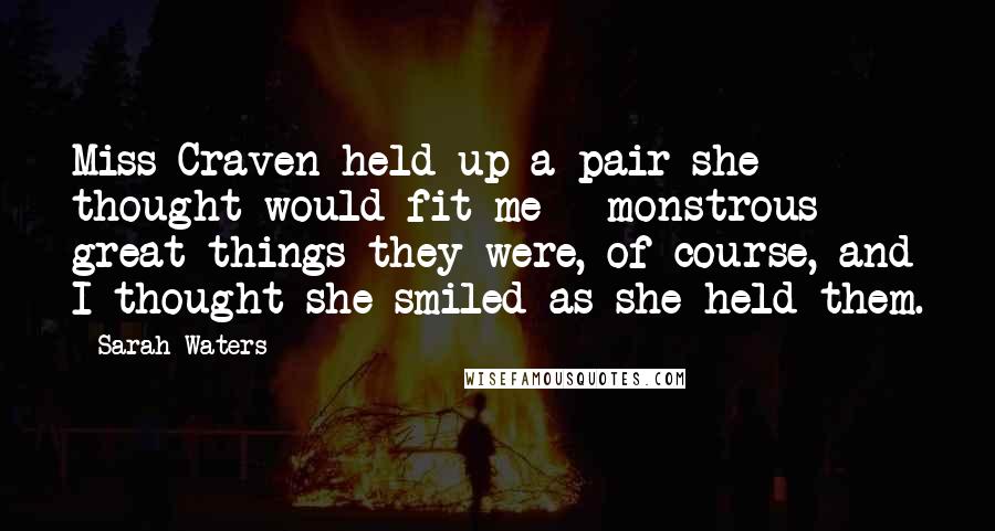 Sarah Waters Quotes: Miss Craven held up a pair she thought would fit me - monstrous great things they were, of course, and I thought she smiled as she held them.