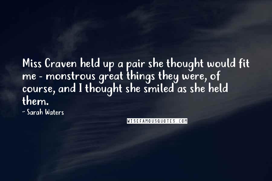 Sarah Waters Quotes: Miss Craven held up a pair she thought would fit me - monstrous great things they were, of course, and I thought she smiled as she held them.
