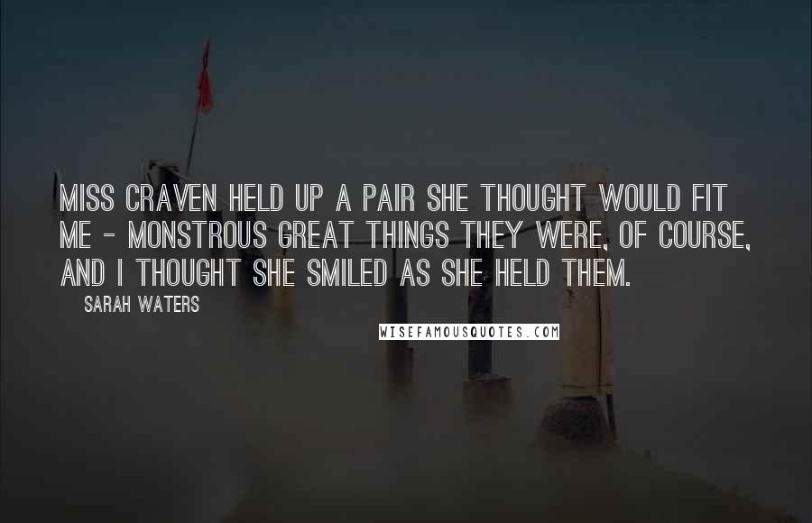 Sarah Waters Quotes: Miss Craven held up a pair she thought would fit me - monstrous great things they were, of course, and I thought she smiled as she held them.