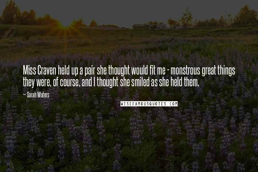 Sarah Waters Quotes: Miss Craven held up a pair she thought would fit me - monstrous great things they were, of course, and I thought she smiled as she held them.