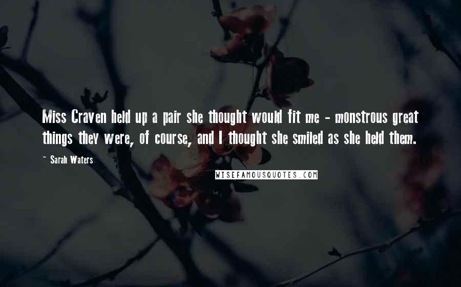 Sarah Waters Quotes: Miss Craven held up a pair she thought would fit me - monstrous great things they were, of course, and I thought she smiled as she held them.