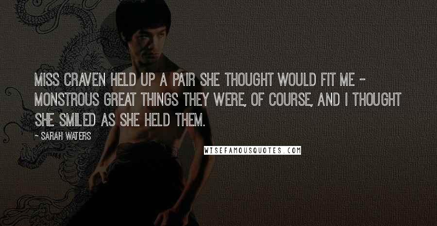 Sarah Waters Quotes: Miss Craven held up a pair she thought would fit me - monstrous great things they were, of course, and I thought she smiled as she held them.