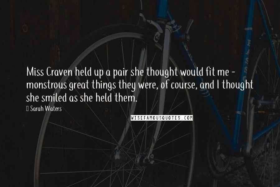 Sarah Waters Quotes: Miss Craven held up a pair she thought would fit me - monstrous great things they were, of course, and I thought she smiled as she held them.