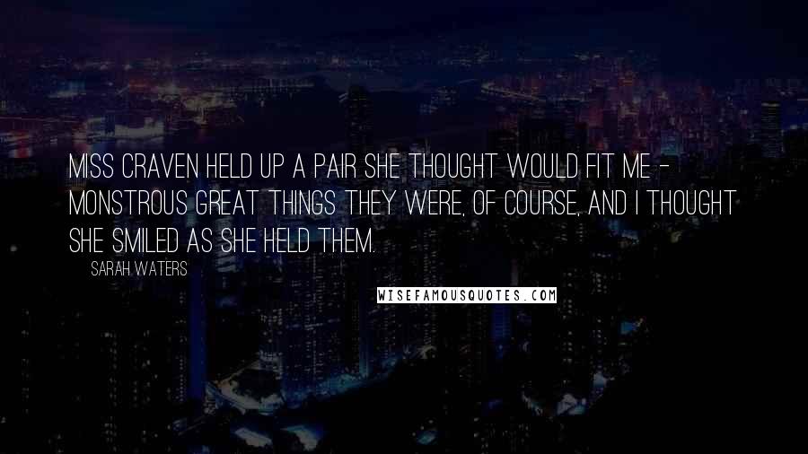 Sarah Waters Quotes: Miss Craven held up a pair she thought would fit me - monstrous great things they were, of course, and I thought she smiled as she held them.