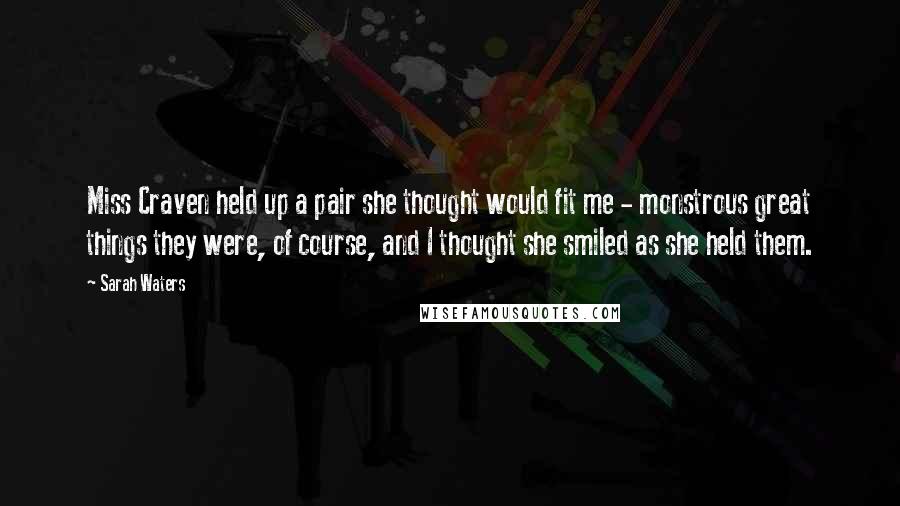 Sarah Waters Quotes: Miss Craven held up a pair she thought would fit me - monstrous great things they were, of course, and I thought she smiled as she held them.