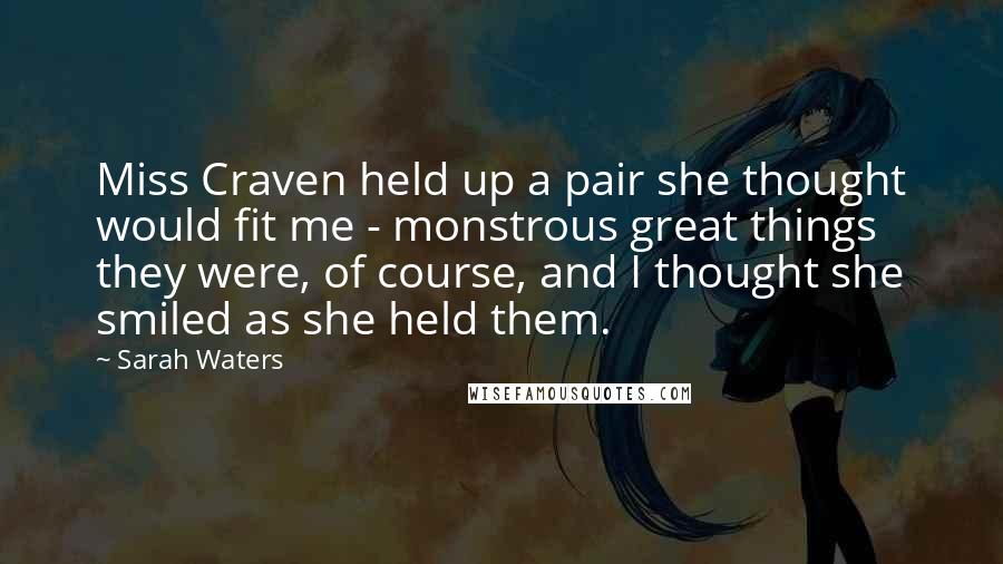 Sarah Waters Quotes: Miss Craven held up a pair she thought would fit me - monstrous great things they were, of course, and I thought she smiled as she held them.