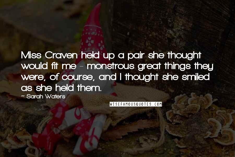 Sarah Waters Quotes: Miss Craven held up a pair she thought would fit me - monstrous great things they were, of course, and I thought she smiled as she held them.