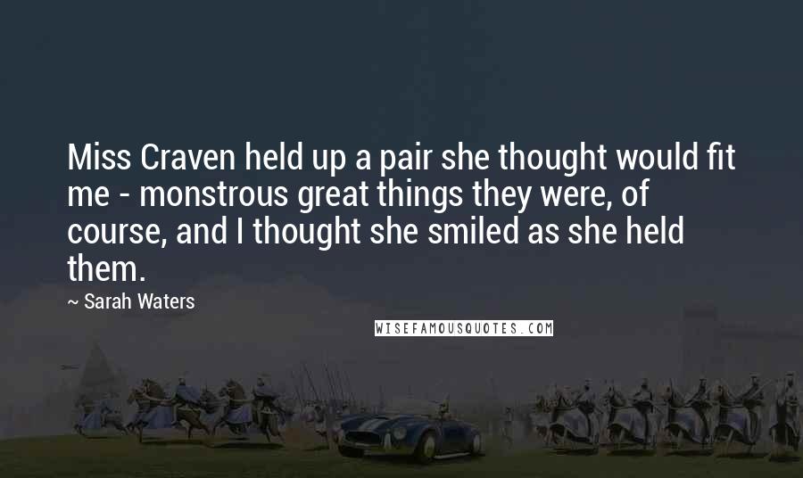 Sarah Waters Quotes: Miss Craven held up a pair she thought would fit me - monstrous great things they were, of course, and I thought she smiled as she held them.