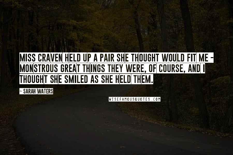 Sarah Waters Quotes: Miss Craven held up a pair she thought would fit me - monstrous great things they were, of course, and I thought she smiled as she held them.