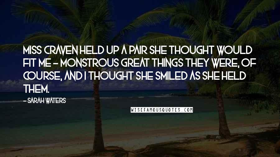 Sarah Waters Quotes: Miss Craven held up a pair she thought would fit me - monstrous great things they were, of course, and I thought she smiled as she held them.