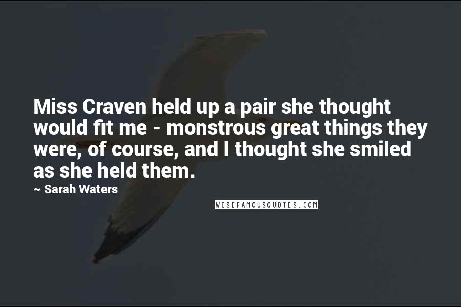 Sarah Waters Quotes: Miss Craven held up a pair she thought would fit me - monstrous great things they were, of course, and I thought she smiled as she held them.