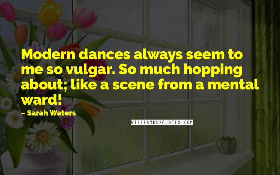 Sarah Waters Quotes: Modern dances always seem to me so vulgar. So much hopping about; like a scene from a mental ward!